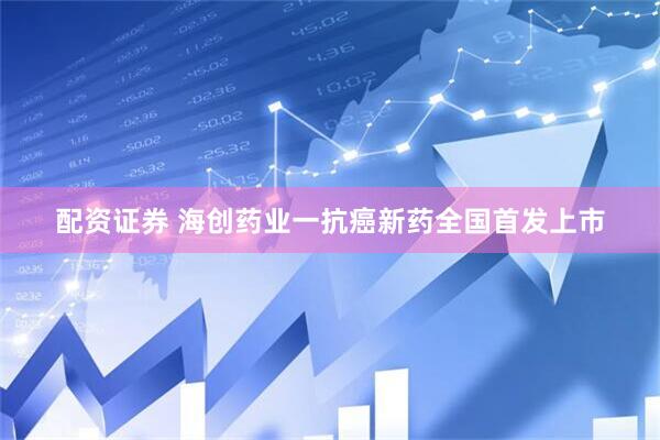 配资证券 海创药业一抗癌新药全国首发上市