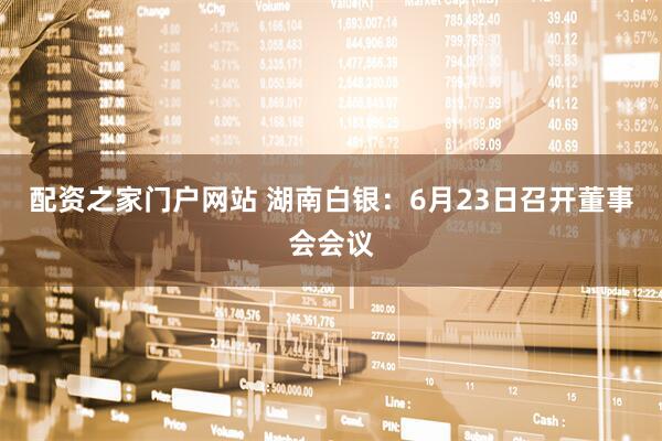 配资之家门户网站 湖南白银：6月23日召开董事会会议