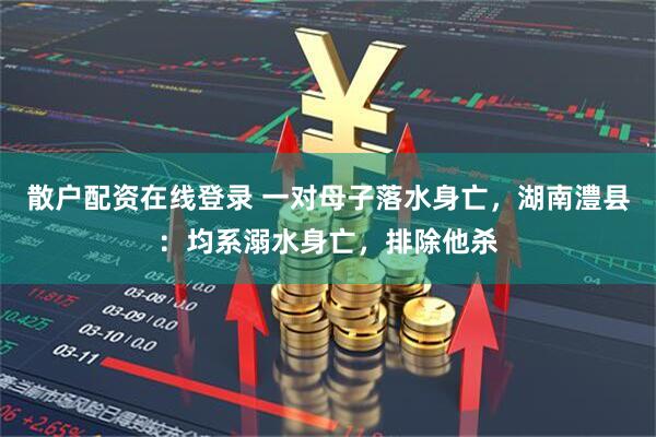 散户配资在线登录 一对母子落水身亡，湖南澧县：均系溺水身亡，排除他杀