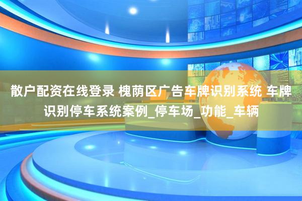 散户配资在线登录 槐荫区广告车牌识别系统 车牌识别停车系统案例_停车场_功能_车辆