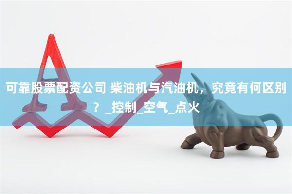 可靠股票配资公司 柴油机与汽油机，究竟有何区别？_控制_空气_点火