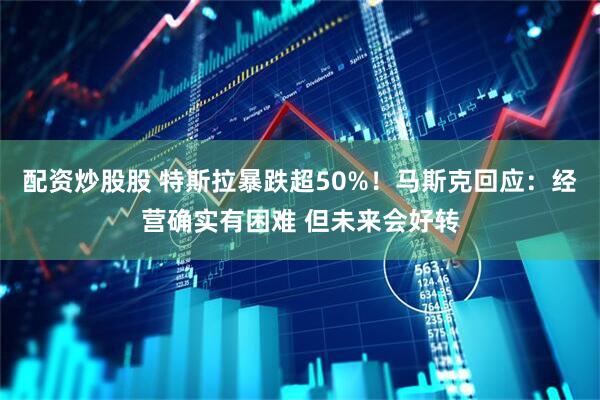 配资炒股股 特斯拉暴跌超50%！马斯克回应：经营确实有困难 但未来会好转