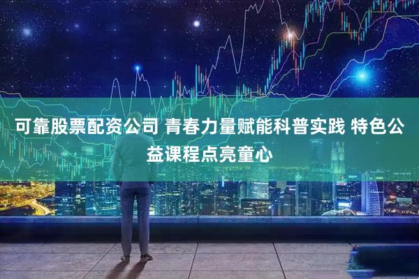 可靠股票配资公司 青春力量赋能科普实践 特色公益课程点亮童心