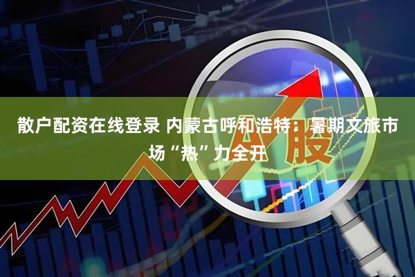 散户配资在线登录 内蒙古呼和浩特：暑期文旅市场“热”力全开