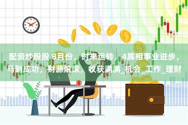 配资炒股股 8月份，时来运转，4属相事业进步，马到成功，财源滚滚，收获满满_机会_工作_理财