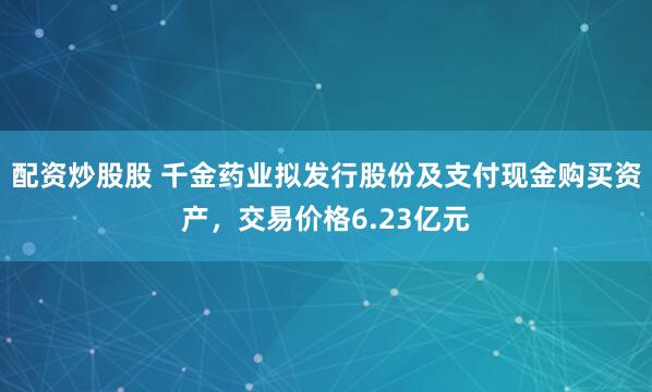 配资炒股股 千金药业拟发行股份及支付现金购买资产，交易价格6.23亿元