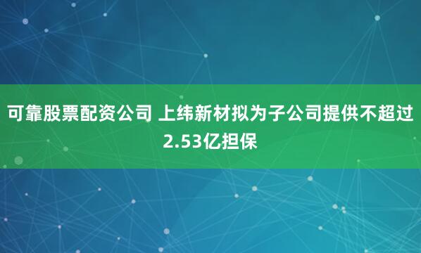 可靠股票配资公司 上纬新材拟为子公司提供不超过2.53亿担保