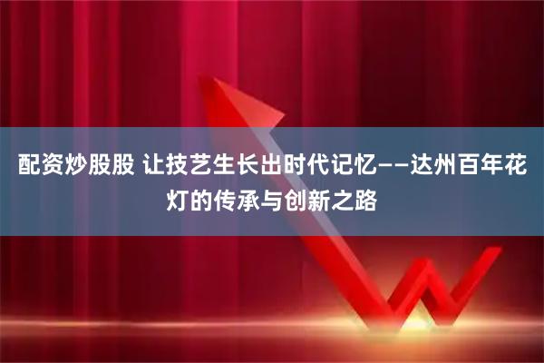 配资炒股股 让技艺生长出时代记忆——达州百年花灯的传承与创新之路