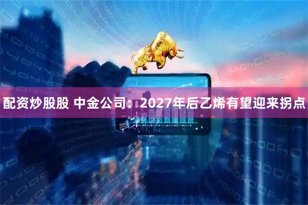 配资炒股股 中金公司：2027年后乙烯有望迎来拐点