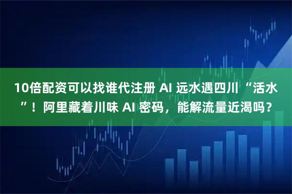 10倍配资可以找谁代注册 AI 远水遇四川 “活水”！阿里藏着川味 AI 密码，能解流量近渴吗？