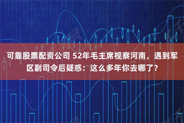 可靠股票配资公司 52年毛主席视察河南，遇到军区副司令后疑惑：这么多年你去哪了？