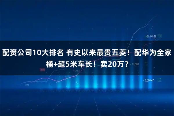 配资公司10大排名 有史以来最贵五菱！配华为全家桶+超5米车长！卖20万？